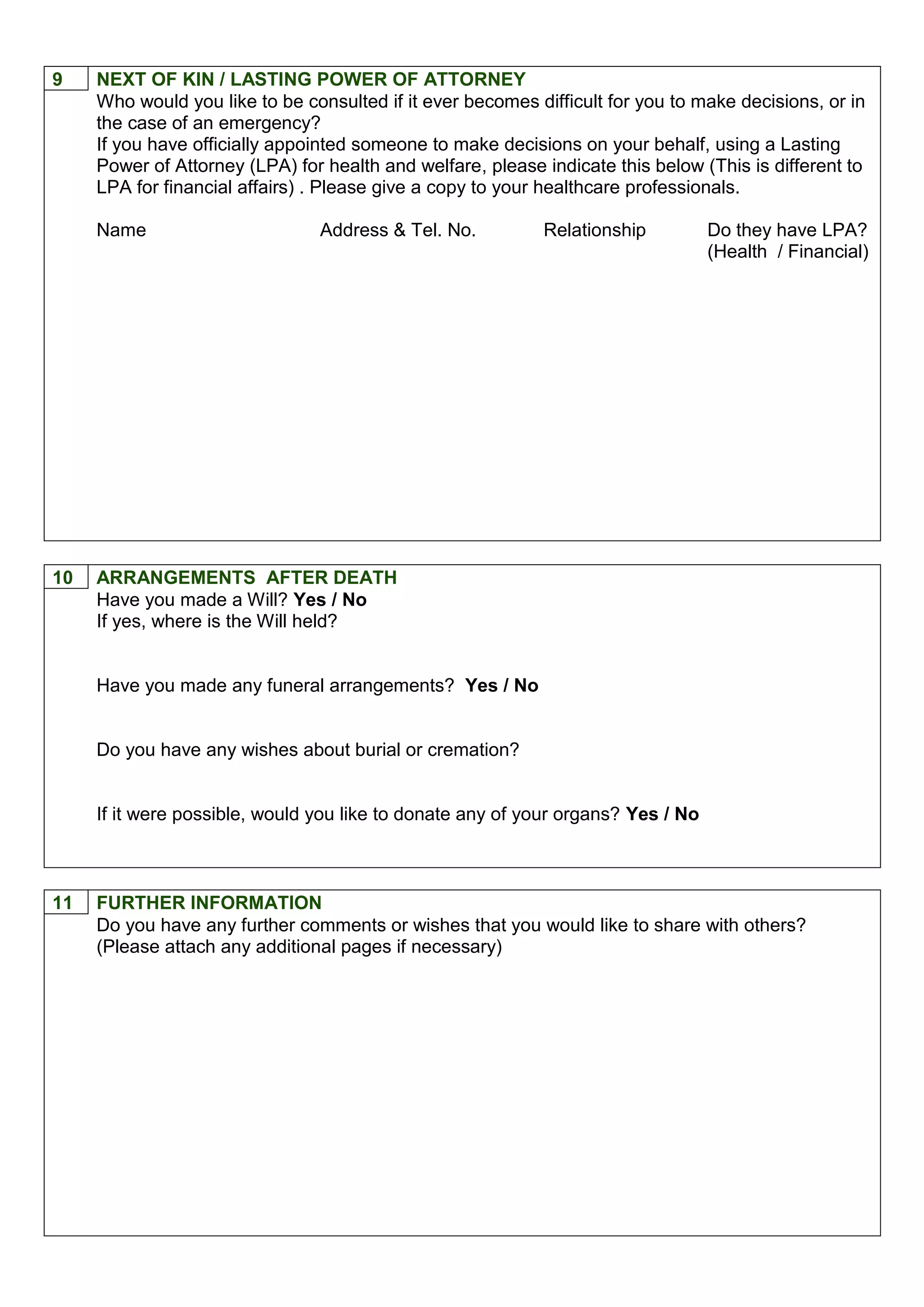 9 NEXT OF KIN / LASTING POWER OF ATTORNEY
Who would you like to be consulted if it ever becomes difficult for you to make decisions, or in
the case of an emergency?
If you have officially appointed someone to make decisions on your behalf, using a Lasting
Power of Attorney (LPA) for health and welfare, please indicate this below (This is different to
LPA for financial affairs) . Please give a copy to your healthcare professionals.
Name Address & Tel. No. Relationship Do they have LPA?
(Health / Financial)
10 ARRANGEMENTS AFTER DEATH
Have you made a Will? Yes / No
If yes, where is the Will held?
Have you made any funeral arrangements? Yes / No
Do you have any wishes about burial or cremation?
If it were possible, would you like to donate any of your organs? Yes / No
11 FURTHER INFORMATION
Do you have any further comments or wishes that you would like to share with others?
(Please attach any additional pages if necessary)
 
