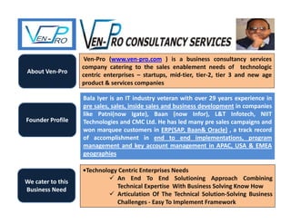 About Ven-Pro
Ven-Pro (www.ven-pro.com ) is a business consultancy services
company catering to the sales enablement needs of technologic
centric enterprises – startups, mid-tier, tier-2, tier 3 and new age
product & services companies
Founder Profile
Bala Iyer is an IT industry veteran with over 29 years experience in
pre sales, sales, inside sales and business development in companies
like Patni(now Igate), Baan (now Infor), L&T Infotech, NIIT
Technologies and CMC Ltd. He has led many pre sales campaigns and
won marquee customers in ERP(SAP, Baan& Oracle) , a track record
of accomplishment in end to end implementations, program
management and key account management in APAC, USA & EMEA
geographies
We cater to this
Business Need
•Technology Centric Enterprises Needs
 An End To End Solutioning Approach Combining
Technical Expertise With Business Solving Know How
 Articulation Of The Technical Solution-Solving Business
Challenges - Easy To Implement Framework
 