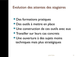 Evolution des attentes des stagiaires
Des formations pratiques
Des outils à mettre en place
Une construction de ces outils avec eux
Travailler sur leurs cas concrets
Une ouverture à des sujets moins
techniques mais plus stratégiques
Joëlle Muller 10
 