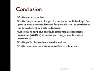 Conclusion
Oui le métier a évolué
Oui les stagiaires ont changé, plus de jeunes, le désherbage n’est
plus un mot incorrect, Internet fait parti de leur vie quotidienne
ou ils souhaitent que cela le devienne
Les livres ne sont plus sacrés, le catalogage est largement
mutualisé (SUDOC) et réalisé par chargement de notices
extérieures
Oui le public devient le centre des actions
Oui les directions ont été renouvelées et cela se sent
Joëlle Muller 11
 