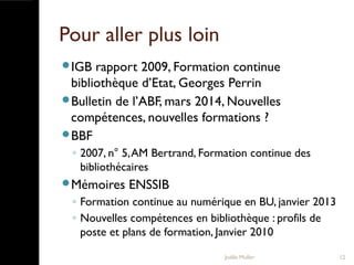Pour aller plus loin
IGB rapport 2009, Formation continue
bibliothèque d’Etat, Georges Perrin
Bulletin de l’ABF, mars 2014, Nouvelles
compétences, nouvelles formations ?
BBF
◦ 2007, n° 5,AM Bertrand, Formation continue des
bibliothécaires
Mémoires ENSSIB
◦ Formation continue au numérique en BU, janvier 2013
◦ Nouvelles compétences en bibliothèque : profils de
poste et plans de formation, Janvier 2010
Joëlle Muller 12
 