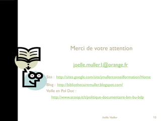 13
Merci de votre attention
joelle.muller1@orange.fr
Site : http://sites.google.com/site/jmullerconseilformation/Home
Blog : http://bibliothecairemuller.blogspot.com/
Veille en Pol Doc :
http://www.scoop.it/t/politique-documentaire-bm-bu-bdp  
Joëlle Muller
 