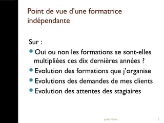 Point de vue d’une formatrice
indépendante
Sur :
Oui ou non les formations se sont-elles
multipliées ces dix dernières années ?
Evolution des formations que j’organise
Evolutions des demandes de mes clients
Evolution des attentes des stagiaires
Joëlle Muller 2
 