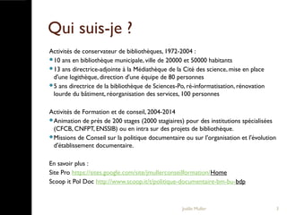 Qui suis-je ?
Activités de conservateur de bibliothèques, 1972-2004 :
10 ans en bibliothèque municipale, ville de 20000 et 50000 habitants
13 ans directrice-adjointe à la Médiathèque de la Cité des science, mise en place
d'une logithèque, direction d'une équipe de 80 personnes
5 ans directrice de la bibliothèque de Sciences-Po, ré-informatisation, rénovation
lourde du bâtiment, réorganisation des services, 100 personnes
Activités de Formation et de conseil, 2004-2014
Animation de près de 200 stages (2000 stagiaires) pour des institutions spécialisées
(CFCB, CNFPT, ENSSIB) ou en intra sur des projets de bibliothèque.
Missions de Conseil sur la politique documentaire ou sur l'organisation et l'évolution
d'établissement documentaire.
En savoir plus :
Site Pro https://sites.google.com/site/jmullerconseilformation/Home
Scoop it Pol Doc http://www.scoop.it/t/politique-documentaire-bm-bu-bdp
Joëlle Muller 3
 