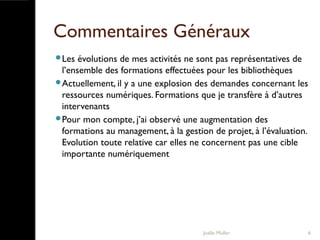 Commentaires Généraux
Les évolutions de mes activités ne sont pas représentatives de
l’ensemble des formations effectuées pour les bibliothèques
Actuellement, il y a une explosion des demandes concernant les
ressources numériques. Formations que je transfère à d’autres
intervenants
Pour mon compte, j’ai observé une augmentation des
formations au management, à la gestion de projet, à l’évaluation.
Evolution toute relative car elles ne concernent pas une cible
importante numériquement
Joëlle Muller 6
 
