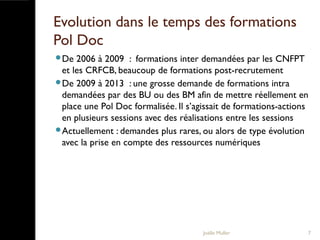 Evolution dans le temps des formations
Pol Doc
De 2006 à 2009 : formations inter demandées par les CNFPT
et les CRFCB, beaucoup de formations post-recrutement
De 2009 à 2013 : une grosse demande de formations intra
demandées par des BU ou des BM afin de mettre réellement en
place une Pol Doc formalisée. Il s’agissait de formations-actions
en plusieurs sessions avec des réalisations entre les sessions
Actuellement : demandes plus rares, ou alors de type évolution
avec la prise en compte des ressources numériques
Joëlle Muller 7
 