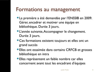 Formations au management
La première a été demandée par l’ENSSIB en 2009.
Gérer, encadrer et motiver une équipe en
bibliothèque. Durée 3 jours.
L’année suivante,Accompagner le changement.
Durée 3 jours.
Ces formations existent toujours et elles ont un
grand succès
Elles ont essaimée dans certains CRFCB et grosses
bibliothèque en intra
Elles représentent un faible nombre car elles
concernent avant tout les encadrant d’équipes
Joëlle Muller 8
 