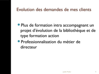 Evolution des demandes de mes clients
Plus de formation intra accompagnant un
projet d’évolution de la bibliothèque et de
type formation action
Professionnalisation du métier de
directeur
Joëlle Muller 9
 