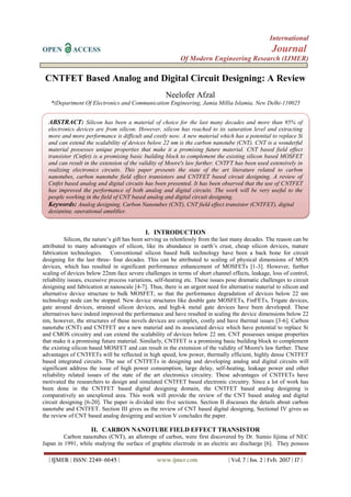International
OPEN ACCESS Journal
Of Modern Engineering Research (IJMER)
| IJMER | ISSN: 2249–6645 | www.ijmer.com | Vol. 7 | Iss. 2 | Feb. 2017 | 17 |
CNTFET Based Analog and Digital Circuit Designing: A Review
Neelofer Afzal
*(Department Of Electronics and Communication Engineering, Jamia Millia Islamia, New Delhi-110025
I. INTRODUCTION
Silicon, the nature’s gift has been serving us relentlessly from the last many decades. The reason can be
attributed to many advantages of silicon, like its abundance in earth’s crust, cheap silicon devices, mature
fabrication technologies. Conventional silicon based bulk technology have been a back bone for circuit
designing for the last three- four decades. This can be attributed to scaling of physical dimensions of MOS
devices, which has resulted in significant performance enhancement of MOSFETs [1-3]. However, further
scaling of devices below 22nm face severe challenges in terms of short channel effects, leakage, loss of control,
reliability issues, excessive process variations, self-heating etc. These issues pose dramatic challenges to circuit
designing and fabrication at nanoscale [4-7]. Thus, there is an urgent need for alternative material to silicon and
alternative device structure to bulk MOSFET, so that the performance degradation of devices below 22 nm
technology node can be stopped. New device structures like double gate MOSFETs, FinFETs, Trigate devices,
gate around devices, strained silicon devices, and high-k metal gate devices have been developed. These
alternatives have indeed improved the performance and have resulted in scaling the device dimensions below 22
nm, however, the structures of these novels devices are complex, costly and have thermal issues [3-6]. Carbon
nanotube (CNT) and CNTFET are a new material and its associated device which have potential to replace Si
and CMOS circuitry and can extend the scalability of devices below 22 nm. CNT possesses unique properties
that make it a promising future material. Similarly, CNTFET is a promising basic building block to complement
the existing silicon based MOSFET and can result in the extension of the validity of Moore's law further. These
advantages of CNTFETs will be reflected in high speed, low power, thermally efficient, highly dense CNTFET
based integrated circuits. The use of CNTFETs in designing and developing analog and digital circuits will
significant address the issue of high power consumption, large delay, self-heating, leakage power and other
reliability related issues of the state of the art electronics circuitry. These advantages of CNTFETs have
motivated the researchers to design and simulated CNTFET based electronic circuitry. Since a lot of work has
been done in the CNTFET based digital designing domain, the CNTFET based analog designing is
comparatively an unexplored area. This work will provide the review of the CNT based analog and digital
circuit designing [6-20]. The paper is divided into five sections. Section II discusses the details about carbon
nanotube and CNTFET. Section III gives us the review of CNT based digital designing, Sectional IV gives us
the review of CNT based analog designing and section V concludes the paper.
II. CARBON NANOTUBE FIELD EFFECT TRANSISTOR
Carbon nanotubes (CNT), an allotrope of carbon, were first discovered by Dr. Sumio Iijima of NEC
Japan in 1991, while studying the surface of graphite electrode in an electric arc discharge [6]. They possess
ABSTRACT: Silicon has been a material of choice for the last many decades and more than 95% of
electronics devices are from silicon. However, silicon has reached to its saturation level and extracting
more and more performance is difficult and costly now. A new material which has a potential to replace Si
and can extend the scalability of devices below 22 nm is the carbon nanotube (CNT). CNT is a wonderful
material possesses unique properties that make it a promising future material. CNT based field effect
transistor (Cntfet) is a promising basic building block to complement the existing silicon based MOSFET
and can result in the extension of the validity of Moore's law further. CNTFT has been used extensively in
realizing electronics circuits. This paper presents the state of the art literature related to carbon
nanotubes, carbon nanotube field effect transistors and CNTFET based circuit designing. A review of
Cntfet based analog and digital circuits has been presented. It has been observed that the use of CNTFET
has improved the performance of both analog and digital circuits. The work will be very useful to the
people working in the field of CNT based analog and digital circuit designing.
Keywords: Analog designing, Carbon Nanotubes (CNT), CNT field effect transistor (CNTFET), digital
designing, operational amplifier.
 