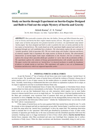 International
OPEN ACCESS Journal
Of Modern Engineering Research (IJMER)
| IJMER | ISSN: 2249–6645 | www.ijmer.com | Vol. 7 | Iss. 2 | Feb. 2017 | 23 |
Study on Inertia through Experiment on Inertia-Engine Designed
and Built to Find out the origin Mystery of Inertia and Gravity
Aklesh Kumar1
, C. S. Verma2
1
Jto Ntr, Bsnl, Ghazipur, Up, India, 2
regional Officer, Aicte, Bhopal, India
I. INERTIAL FORCES AS REAL FORCE
As per the Newton‟s 3rd
law of motion, all real forces must exist in pairs whereas „inertial forces‟ do
not exist in pairs. The „possible real‟ nature of inertial forces will lead the violation of Newton‟s famous law of
action–reaction and it is one of major reasons for the modern physics to consider inertial forces as fictitious
force. Secondly, inertia being so fundamental that there exist almost no explanation in physics for its origin, so
its origin is supposed to exist due to accelerated reference frame only.
It is to be noted that fundamental forces of nature like electromagnetic or Gravitation forces always
requires atleast two body and acts intermediately on the bodies. The end forces are always being inertial ones. In
other words we can say that fundamental forces are only interaction which requires two or more bodies
(massive) whereas inertial forces can act on single body too. For inertial forces, it has been hypothesized that as
the Mass gets accelerated, some mysterious kind of quantum field must get disturbed which resists the
acceleration in form of Inertia. One thing is important here for the distinguishably between these that „inertial
forces‟ are generated by that field (only) without source1-5
whether the „fundamental forces‟ are exist due to both
the „field‟ with its „source(massive)‟.
If the origins of inertial forces are by some quantum field, then inertial forces should be real. To verify
the concept we have designed and built an experimental set-up called „Inertia-Engine‟ to perform tests on inertia
in which the setup utilize the „inertial force (centrifugal)‟ to drive the output load. The surprising observation
leads to conclude that it is the „spacetime‟ field which gets disturbed by acceleration of mass. In other words,
symmetry of spacetime gets broken due to the mass acceleration and (the disturbed) spacetime field resist this
symmetry- breaking (same as in higgs mechanism) in form of force which called as Inertia (inertial force).
Inertial forces originates when Mass accelerated and same way Centrifugal force originates due to surface-
acceleration of body (mass). When the object accelerates and decelerates sinusoidally along (x) and (y) axis,
ABSTRACT: Most noticeable scientists of the time, the Galileo, Newton and Albert Einstein has spent
a lot on Gravity and Inertia but their origins remains mystery till now. This paper tries to reveals the
origin cause of inertia and gravity (two greatest mysteries of science). An experimental setup named
‘inertia-engine’ has been designed and built in order to perform the tests on inertia and find out the
true nature of inertial forces. The results found out of the experiment highly amazed and could not be
explained through our well established laws of physics. The observations explore the new concept of
‘variable (gradient)’ field of spacetime (ST). The test results along with Noether’s theorem and theory
of relativity together help to hypothesis the origin mystery of Inertia & Gravity. The observational
characteristic of inertia-engine leads major modification to the Newton’s 3rd law of motion and
explores the concept where spacetime (field) gets ‘gradient’ or ‘curve’ due to the acceleration of Mass.
The experiment explores the relation of Energy generation/destruction with variable spacetime field.
The paper resolves the controversy on ‘inertial force’ in classical mechanics to modify the foundation
of physics to include inertia as real force. This experiment will explore a new era of fundamental
inventions and discovery which was supposed impossible earlier.
 