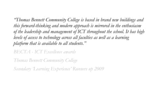 “Thomas Bennett Community College is based in brand new buildings and
this forward-thinking and modern approach is mirrored in the enthusiasm
of the leadership and management of ICT throughout the school. It has high
levels of access to technology across all faculties as well as a learning
platform that is available to all students.”
BECTA - ICT Excellence awards
Thomas Bennett Community College
Secondary ‘Learning Experience’ Runners up 2009
 