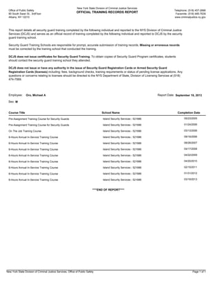 This report details all security guard training completed by the following individual and reported to the NYS Division of Criminal Justice
Services (DCJS) and serves as an official record of training completed by the following individual and reported to DCJS by the security
guard training school.
Security Guard Training Schools are responsible for prompt, accurate submission of training records. Missing or erroneous records
must be corrected by the training school that conducted the training.
DCJS does not issue certificates for Security Guard Training. To obtain copies of Security Guard Program certificates, students
should contact the security guard training school they attended.
DCJS does not issue or have any authority in the issue of Security Guard Registration Cards or Armed Security Guard
Registration Cards (licenses) including: fees, background checks, training requirements or status of pending license applications. Any
questions or concerns relating to licenses should be directed to the NYS Department of State, Division of Licensing Services at (518)
474-7569.
Telephone: (518) 457-2666
Facsimile: (518) 485-7639
www.criminaljustice.ny.gov
New York State Division of Criminal Justice Services
OFFICIAL TRAINING RECORDS REPORT
Office of Public Safety
80 South Swan St., 3rdFloor
Albany, NY 12210
Course Title Completion DateSchool Name
Employee: Oro, Michael A September 16, 2013Report Date:
MSex:
Pre-Assignment Training Course for Security Guards Island Security Services - 521686 05/23/2005
Pre-Assignment Training Course for Security Guards Island Security Services - 521686 01/24/2006
On The Job Training Course Island Security Services - 521686 03/13/2006
8-Hours Annual In-Service Training Course Island Security Services - 521686 09/19/2006
8-Hours Annual In-Service Training Course Island Security Services - 521686 08/28/2007
8-Hours Annual In-Service Training Course Island Security Services - 521686 04/17/2008
8-Hours Annual In-Service Training Course Island Security Services - 521686 04/22/2009
8-Hours Annual In-Service Training Course Island Security Services - 521686 04/20/2010
8-Hours Annual In-Service Training Course Island Security Services - 521686 02/15/2011
8-Hours Annual In-Service Training Course Island Security Services - 521686 01/31/2012
8-Hours Annual In-Service Training Course Island Security Services - 521686 03/19/2013
****END OF REPORT****
New York State Division of Criminal Justice Services, Office of Public Safety Page 1 of 1
 