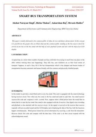 International Journal of Science, Technology & Management www.ijstm.com
Volume No.04, Issue No. 03, March 2015 ISSN (online): 2394-1537
275 | P a g e
SMART BUS TRANSPORTATION SYSTEM
Akshat Narayan Singh1
, Richa Thakur2
, Aakarshan Raj3
, Devasis Halder4
Department of Electronics and Communication Engineering, SRM University (India)
ABSTRACT
This paper is totally dedicated to the common public in India, for new and future advancement. In this concept
it is possible for the people who are blind, deaf and the common public standing at the bus stop to check the
arrival of any bus on the bus stand with the help of voice playback system and also with the help of an LCD
display.
I. INTRODUCTION
A typical day at a street where number of people are busy with their lives trying to reach from one place to the
other without noticing there near happenings. They take bus, auto rickshaws etc as their local means of
transport. Suppose, in such a busy life if the bus transportation which is the cheapest and busiest modes of
transportation becomes automatic and human friendly with the common and physically disabled people.
II.WORKING
In this model we provide a smart blind card to every bus stand. This card is equipped with the smart technology
having receiver circuit. Now when any bus come to the bus stand and send its code then bus stand receiver
receives this code and response it with a sound. Now, suppose when a blind person hears the sound then its
means that he is near the bus stand. Bus stand is also equipped with the rf receiver. One digital voice recording
and playback is also attached with the receiver circuit. As the signal is received on the receiver then receiver
responds with pre-recorded sound and the LCD display starts displaying the data of the bus, both the functions
happen simultaneously. Blind person listens bus arrival information by receiving a code from the transmitter.
Receiver checks this code and compare with the data base. If the code is ok then circuit respond with the
acknowledgement sound.
 