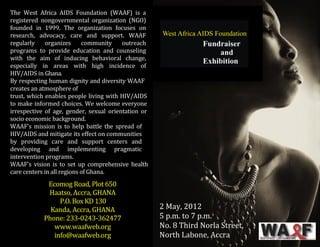 2 May, 2012 
5 p.m. to 7 p.m. 
No. 8 Third Norla Street, 
North Labone, Accra 
The West Africa AIDS Foundation (WAAF) is a registered nongovernmental organization (NGO) founded in 1999. The organization focuses on research, advocacy, care and support. WAAF regularly organizes community outreach programs to provide education and counseling with the aim of inducing behavioral change, especially in areas with high incidence of HIV/AIDS in Ghana. 
By respecting human dignity and diversity WAAF creates an atmosphere of 
trust, which enables people living with HIV/AIDS to make informed choices. We welcome everyone irrespective of age, gender, sexual orientation or socio economic background. 
WAAF's mission is to help battle the spread of HIV/AIDS and mitigate its effect on communities by providing care and support centers and developing and implementing pragmatic intervention programs. 
WAAF's vision is to set up comprehensive health care centers in all regions of Ghana. 
Ecomog Road, Plot 650 
Haatso, Accra, GHANA 
P.O. Box KD 130 
Kanda, Accra, GHANA 
Phone: 233-0243-362477 
www.waafweb.org 
info@waafweb.org 
Phone: 233-0243-362477  