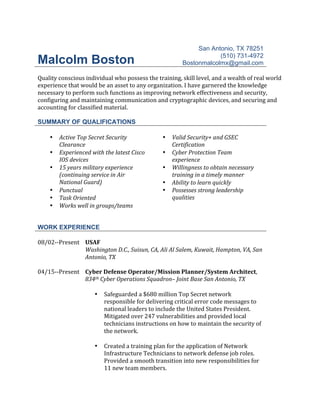 Malcolm Boston
San Antonio, TX 78251
(510) 731-4972
Bostonmalcolmx@gmail.com
	
Quality	conscious	individual	who	possess	the	training,	skill	level,	and	a	wealth	of	real	world	
experience	that	would	be	an	asset	to	any	organization.	I	have	garnered	the	knowledge	
necessary	to	perform	such	functions	as	improving	network	effectiveness	and	security,	
configuring	and	maintaining	communication	and	cryptographic	devices,	and	securing	and	
accounting	for	classified	material.	
	
SUMMARY OF QUALIFICATIONS
	
• Active	Top	Secret	Security	
Clearance	
• Valid	Security+	and	GSEC	
Certification	
• Experienced	with	the	latest	Cisco	
IOS	devices	
• Cyber	Protection	Team	
experience	
• 15	years	military	experience	
(continuing	service	in	Air	
National	Guard)	
• Willingness	to	obtain	necessary	
training	in	a	timely	manner	
• Ability	to	learn	quickly	
• Punctual	
• Task	Oriented	
• Works	well	in	groups/teams	
	
• Possesses	strong	leadership	
qualities	
WORK EXPERIENCE
	
08/02--Present		
	
	
USAF	
Washington	D.C.,	Suisun,	CA,	Ali	Al	Salem,	Kuwait,	Hampton,	VA,	San	
Antonio,	TX	
	
04/15--Present	 Cyber	Defense	Operator/Mission	Planner/System	Architect,	
834th	Cyber	Operations	Squadron–	Joint	Base	San	Antonio,	TX	
	
• Safeguarded	a	$680	million	Top	Secret	network	
responsible	for	delivering	critical	error	code	messages	to	
national	leaders	to	include	the	United	States	President.	
Mitigated	over	247	vulnerabilities	and	provided	local	
technicians	instructions	on	how	to	maintain	the	security	of	
the	network.		
	
• Created	a	training	plan	for	the	application	of	Network	
Infrastructure	Technicians	to	network	defense	job	roles.	
Provided	a	smooth	transition	into	new	responsibilities	for	
11	new	team	members.	
 