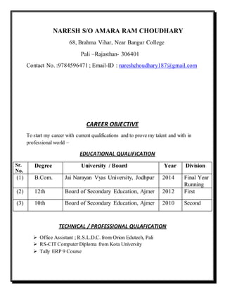 NARESH S/O AMARA RAM CHOUDHARY 
68, Brahma Vihar, Near Bangur College 
Pali –Rajasthan- 306401 
Contact No. :9784596471 ; Email-ID : nareshchoudhary187@gmail.com 
CAREER OBJECTIVE 
To start my career with current qualifications and to prove my talent and with in 
professional world – 
EDUCATIONAL QUALIFICATION 
Sr. 
No. 
Degree University / Board Year Division 
(1) B.Com. Jai Narayan Vyas University, Jodhpur 2014 Final Year 
Running 
(2) 12th Board of Secondary Education, Ajmer 2012 First 
(3) 10th Board of Secondary Education, Ajmer 2010 Second 
TECHNICAL / PROFESSIONAL QULAFICATION 
 Office Assistant ; R.S.L.D.C. from Orion Edutech, Pali 
 RS-CIT Computer Diploma from Kota University 
 Tally ERP 9 Course 
 