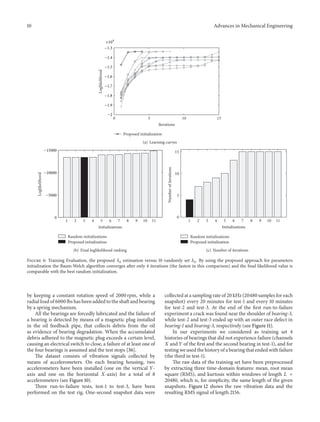 10 Advances in Mechanical Engineering
0 5 10 15
Iterations
Loglikelihood
Proposed initialization
−2
−1.9
−1.8
−1.7
−1.6
−1.5
−1.4
−1.3
×104
(a) Learning curves
1 2 3 4 5 6 7 8 9 10 11
0
Loglikelihood
Initializations
Random initializations
Proposed initialization
−15000
−10000
−5000
(b) Final loglikelihood ranking
1 2 3 4 5 6 7 8 9 10 11
0
5
10
15
Numberofiterations
Initializations
Random initializations
Proposed initialization
(c) Number of iterations
Figure 6: Training Evaluation, the proposed 𝜆0 estimation versus 10 randomly set 𝜆0. By using the proposed approach for parameters
initialization the Baum-Welch algorithm converges after only 4 iterations (the fastest in this comparison) and the final likelihood value is
comparable with the best random initialization.
by keeping a constant rotation speed of 2000 rpm, while a
radial load of 6000 lbs has been added to the shaft and bearing
by a spring mechanism.
All the bearings are forcedly lubricated and the failure of
a bearing is detected by means of a magnetic plug installed
in the oil feedback pipe, that collects debris from the oil
as evidence of bearing degradation. When the accumulated
debris adhered to the magnetic plug exceeds a certain level,
causing an electrical switch to close, a failure of at least one of
the four bearings is assumed and the test stops [36].
The dataset consists of vibration signals collected by
means of accelerometers. On each bearing housing, two
accelerometers have been installed (one on the vertical 𝑌-
axis and one on the horizontal 𝑋-axis) for a total of 8
accelerometers (see Figure 10).
Three run-to-failure tests, test-1 to test-3, have been
performed on the test rig. One-second snapshot data were
collected at a sampling rate of 20 kHz (20480 samples for each
snapshot) every 20 minutes for test-1 and every 10 minutes
for test-2 and test-3. At the end of the first run-to-failure
experiment a crack was found near the shoulder of bearing-3,
while test-2 and test-3 ended up with an outer race defect in
bearing-1 and bearing-3, respectively (see Figure 11).
In our experiments we considered as training set 4
histories of bearings that did not experience failure (channels
𝑋 and 𝑌 of the first and the second bearing in test-1), and for
testing we used the history of a bearing that ended with failure
(the third in test-1).
The raw data of the training set have been preprocessed
by extracting three time-domain features: mean, root mean
square (RMS), and kurtosis within windows of length 𝐿 =
20480, which is, for simplicity, the same length of the given
snapshots. Figure 12 shows the raw vibration data and the
resulting RMS signal of length 2156.
 