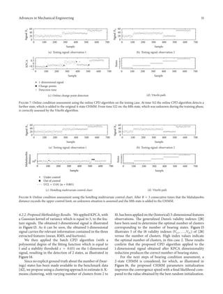 Advances in Mechanical Engineering 11
0 100 200 300 400 500 600 700
0
20
40
60
Sample
SignalX1
(a) Testing signal: observation 1
0 100 200 300 400 500 600 700
0
20
40
60
Sample
SignalX2
(b) Testing signal: observation 2
0 100 200 300 400 500 600 700
0
0.5
1
KPCA
Sample
−1
−0.5
1-dimensional signal
Change-points
Detection time
(c) Online change point detection
0 100 200 300 400 500 600 700
1
2
3
4
5
States
Sample
(d) Viterbi path
Figure 7: Online condition assessment using the online CPD algorithm on the testing case. At time 512 the online CPD algorithm detects a
further state, which is added to the original 4-state CHMM. From time 522 on, the fifth state, which was unknown during the training phase,
is correctly assessed by the Viterbi algorithm.
0 100 200 300 400 500 600 700
0
20
40
60
Sample
SignalX1
(a) Testing signal: observation 1
0 100 200 300 400 500 600 700
0
20
40
60
Sample
SignalX2
(b) Testing signal: observation 2
0 100 200 300 400 500 600 700
Mahalanobis
distance
Sample
Under control
100
Out of control
UCL = 13.81 (𝛼 = 0.001)
(c) Hotelling multivariate control chart
0 100 200 300 400 500 600 700
1
2
4
3
5
States
Sample
(d) Viterbi path
Figure 8: Online condition assessment using the hotelling multivariate control chart. After 𝑅 = 3 consecutive times that the Mahalanobis
distance exceeds the upper control limit, an unknown situation is assumed and the fifth state is added to the CHMM.
4.2.2. Proposed Methodology Results. We applied KPCA, with
a Gaussian kernel of variance which is equal to 5, to the fea-
ture signals. The obtained 1-dimentional signal is illustrated
in Figure 13. As it can be seen, the obtained 1-dimensional
signal carries the relevant information contained in the three
extracted features (mean, RMS, and kurtosis).
We then applied the batch CPD algorithm (with a
polynomial degree of the fitting function which is equal to
1 and a stability threshold 𝑠 = 0.03) on the 1-dimensional
signal, resulting in the detection of 2 states, as illustrated in
Figure 14.
Since no explicit ground truth about the number of (bear-
ings) states has been made available in the benchmark data
[42], we propose using a clustering approach to estimate it. K-
means clustering, with varying number of clusters from 2 to
10, has been applied on the (historical) 3-dimensional features
observations. The generalized Dunn’s validity indexes [28]
have been used to determine the optimal number of clusters
corresponding to the number of bearing states. Figure 15
illustrates 5 of the 18 validity indexes (𝑉11, . . . , 𝑉51) of [28]
versus the number of clusters. High index values indicate
the optimal number of clusters, in this case 2. These results
confirm that the proposed CPD algorithm applied to the
1-dimensional signal obtained after KPCA dimensionality
reduction produces the correct number of bearing states.
For the next steps of bearing condition assessment, a
2-state CHMM is considered, for which, as illustrated in
Figure 16, the proposed CHMM parameters initialization
improves the convergence speed with a final likelihood com-
pared to the value obtained by the best random initialization.
 