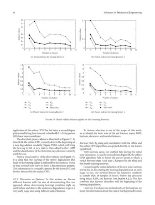 14 Advances in Mechanical Engineering
1 2 3 4 5 6 7 8 9 10 11
0
0.2
0.4
0.6
0.8
1
1.2
1.4
1.6
Number of clusters
Indexesvalues
(a) Dunn’s indexes for training history 1
1 2 3 4 5 6 7 8 9 10 11
0
0.5
1
1.5
Number of clusters
Indexesvalues
(b) Dunn’s indexes for training history 2
1 2 3 4 5 6 7 8 9 10 11
0
0.2
0.4
0.6
0.8
1
1.2
1.4
Number of clusters
Indexesvalues
Max value
V11
V21
V31
V41
V51
(c) Dunn’s indexes for training history 3
1 2 3 4 5 6 7 8 9 10 11
0
0.2
0.4
0.6
0.8
1
1.2
1.4
Number of clusters
Indexesvalues
Max value
V11
V21
V31
V41
V51
(d) Dunn’s indexes for training history 4
Figure 15: Dunn’s validity indexes applied on the 4 training histories.
application of the online CPD. For the latter, a second degree
polynomial fitting function and a threshold 𝛿 = 0.6 (equation
(15)) have been considered.
The described process above is illustrated in Figure 17. At
time 1848, the online CPD correctly detects the beginning of
a new degradation modality (Figure 17(d)), which will bring
the bearing to fail. A new state is then added to the HMM
and the classification of the third state is performed correctly
until the end.
From a visual analysis of the observations (see Figure 17),
it is clear that the starting of the severe degradation that
leads to the bearing failure is reflected by the kurtosis, which
at time around 1830 starts to have a discontinuous pattern.
This information is correctly captured by the kernel PC and
further detected by the online CPD.
4.2.3. Discussion on Features. In this section we discuss
different features with the aim of demonstrating that our
approach allows determining bearings condition right up
until failure and detects the unknown degradation stage at a
very early stage, also using different sets of features.
As feature selection is out of the scope of this work,
we evaluated the basic state of the art features: mean, RMS,
kurtosis, skewness, and wavelet features.
Kurtosis Only. By using only one feature, both the offline and
the online CPD algorithms are applied directly on the feature
signal itself.
With kurtosis alone, our method fails during the initial
state estimation. As can be noticed from Figure 18, the offline
CPD algorithm fails to detect the correct point at which a
switch between state 1 and state 2 happens for the third and
the fourth training histories.
Concerning the online detection of the new state, kurtosis
works fine in discovering the bearing degradation at an early
stage. In fact, our method detects the unknown condition
at sample 1829, 19 samples (6 hours) before the detection
using mean, RMS, and kurtosis (see Section 4.2.2). This fact
confirms that kurtosis describes well the beginning of the
bearing degradation.
However, if we base our method only on the kurtosis, we
loose the information about the switch that happens between
 