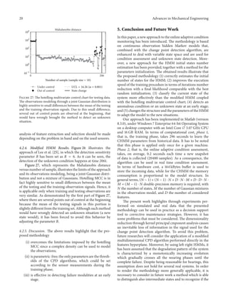 20 Advances in Mechanical Engineering
0 206
Mahalanobis distance
Under control
Out of control State change
Number of sample (sample size = 10)
10−1
100
101
102
103
104
UCL = 16.26 (𝛼 = 0.001)
Figure 27: The hotelling multivariate control chart for testing data.
The observations modeling through a joint Gaussian distribution is
highly sensitive to small differences between the mean of the testing
and the training observation signals. Due to this small difference,
several out of control points are observed at the beginning, that
would have wrongly brought the method to detect an unknown
situation.
analysis of feature extraction and selection should be made
depending on the problem in hand and on the used sensors.
4.2.4. Modified HMM Results. Figure 26 illustrates the
approach of Lee et al. [25], in which the detection sensitivity
parameter 𝑅 has been set as 𝑅 = 6. As it can be seen, the
detection of the unknown condition happens at time 2061.
Figure 27, which represents the Mahalanobis distance
versus number of sample, illustrates the limits of the approach
and its observations modeling, being a joint Gaussian distri-
bution and not a mixture of Gaussians. Hotelling MCC is in
fact highly sensitive to small differences between the mean
of the testing and the training observation signals. Hence, it
is applicable only when training and testing observations are
very similar. As demonstrated by the first part of Figure 27,
where there are several points out of control at the beginning
because the mean of the testing signals in this portion is
slightly different from the training set. Although such method
would have wrongly detected an unknown situation (a new
state would), it has been forced to avoid this behavior by
adjusting the parameter 𝑅.
4.2.5. Discussion. The above results highlight that the pro-
posed methodology
(i) overcomes the limitations imposed by the hotelling
MCC since a complex density can be used to model
the observations;
(ii) is parametric-free; the only parameters are the thresh-
olds of the CPD algorithms, which could be set
according to the sensor measurements during the
training phase;
(iii) is effective in detecting failure modalities at an early
stage.
5. Conclusion and Future Work
In this paper, a new approach to the online adaptive condition
monitoring has been introduced. The methodology is based
on continuous observation hidden Markov models that,
combined with the change point detection algorithm, are
enhanced to deal with variable state space and are used for
condition assessment and unknown state detection. More-
over, a new approach for the HMM initial states number
estimation has been provided, together with a method for the
parameters initialization. The obtained results illustrate that
the proposed methodology (1) correctly estimates the initial
number of states for the HMM; (2) improves the execution
speed of the training procedure in terms of iterations number
reduction with a final likelihood comparable with the best
random initialization; (3) classify the current state of the
system more effectively than the modified HMM coupled
with the hotelling multivariate control chart; (4) detects an
anomalous condition or an unknown state at an early stage;
and (5) changes the structure and the parameters of the HMM
to adapt the model to the new situations.
Our approach has been implemented in Matlab (version
8.3.0), under Windows 7 Enterprise 64-bit Operating System
on a desktop computer with an Intel Core i7 3.07 GHz CPU
and 16 GB RAM. In terms of computational cost, phase 1,
that is, the training phase, takes 296 seconds to learn the
CHMM parameters from historical data. It has to be noted
that this phase is applied only once for a given machine.
Phase 2, that is, the online adaptive condition assessment,
takes, on average, 0.2 seconds each time a new snapshot
of data is collected (20480 samples). As a consequence, the
algorithm can be used in real time condition assessment.
In terms of hardware cost, a 164 kBytes buffer is used to
store the incoming data, while for the CHMM the memory
consumption is proportional to the model structure. In
general terms, (𝑁 − 1) + (𝑁 − 1) ⋅ 𝑁 + 𝐷 ⋅ 𝑁 ⋅ 𝑀 + 𝐷 ⋅ 𝐷 ⋅ 𝑁 ⋅
𝑀 + (𝑀 − 1) ⋅ 𝑁 double-precision memory is required, with
𝑁 the number of states, 𝑀 the number of Gaussian mixtures
in the observation model, and 𝐷 the number of considered
features.
The present work highlights through experiments per-
formed on simulated and real data that the presented
methodology can be used in practice as a decision support
tool to corrective maintenance strategies. However, it has
some problems that must be considered. The dimensionality
reduction through kernel principal cmponent analysis causes
an inevitable loss of information in the signal used for the
change point detection algorithm. To avoid this problem,
future researches will consider the application of a modified
multidimensional CPD algorithm performed directly in the
features hyperplane. Moreover, by using left-right HMMs, it
has been assumed that the degradation pattern of the system
is characterized by a monotonically increasing evolution
which gradually crosses all the wearing phases until the
complete failure. Despite being reasonable for bearings, this
assumption does not hold for several real systems. In order
to render the methodology more generally applicable, it is
necessary to consider in future work a method which is able
to distinguish also intermediate states and to recognize if the
 