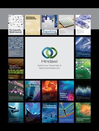Submit your manuscripts at
http://www.hindawi.com
VLSI Design
Hindawi Publishing Corporation
http://www.hindawi.com Volume 2014
International Journal of
Rotating
Machinery
Hindawi Publishing Corporation
http://www.hindawi.com Volume 2014
Hindawi Publishing Corporation
http://www.hindawi.com
Journal of
Engineering
Volume 2014
Hindawi Publishing Corporation
http://www.hindawi.com Volume 2014
Shock and Vibration
Hindawi Publishing Corporation
http://www.hindawi.com Volume 2014
Mechanical
Engineering
Advances in
Hindawi Publishing Corporation
http://www.hindawi.com Volume 2014
Civil Engineering
Advances in
Acoustics and Vibration
Advances in
Hindawi Publishing Corporation
http://www.hindawi.com Volume 2014
Hindawi Publishing Corporation
http://www.hindawi.com Volume 2014
Electrical and Computer
Engineering
Journal of
Hindawi Publishing Corporation
http://www.hindawi.com Volume 2014
Distributed
Sensor Networks
International Journal of
The Scientific
World JournalHindawi Publishing Corporation
http://www.hindawi.com Volume 2014
Sensors
Journal of
Hindawi Publishing Corporation
http://www.hindawi.com Volume 2014
Modelling &
Simulation
in Engineering
Hindawi Publishing Corporation
http://www.hindawi.com Volume 2014
Hindawi Publishing Corporation
http://www.hindawi.com Volume 2014
Active and Passive
Electronic Components
Hindawi Publishing Corporation
http://www.hindawi.com Volume 2014
Chemical Engineering
International Journal of
Control Science
and Engineering
Journal of
Hindawi Publishing Corporation
http://www.hindawi.com Volume 2014
Antennas and
Propagation
International Journal of
Hindawi Publishing Corporation
http://www.hindawi.com Volume 2014
Hindawi Publishing Corporation
http://www.hindawi.com Volume 2014
Navigation and
Observation
International Journal of
Advances in
OptoElectronics
Hindawi Publishing Corporation
http://www.hindawi.com
Volume 2014
Robotics
Journal of
Hindawi Publishing Corporation
http://www.hindawi.com Volume 2014
 