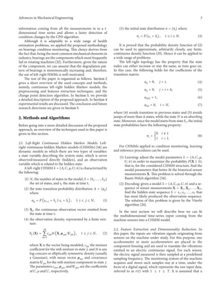 Advances in Mechanical Engineering 3
information coming from all the measurements in to a 1-
dimensional time series and allows a faster detection of
condition changes by the CPD algorithm.
Although it is adaptable to a wide range of health
estimation problems, we applied the proposed methodology
on bearings condition monitoring. This choice derives from
the fact that, being the most common mechanical elements in
industry, bearings are the components which most frequently
fail in rotating machines [32]. Furthermore, given the nature
of the component, we can assume that the degradation pat-
tern of bearings is monotonically increasing and, therefore,
the use of left-right HMMs is well-motivated.
The rest of the paper is organized as follows. Section 2
gives a short overview of the used concepts and methods,
namely, continuous left-right hidden Markov models, the
preprocessing and features extraction techniques, and the
change point detection algorithm. In Section 3, we provide
a detailed description of the proposed approach. In Section 4
experimental results are discussed. The conclusion and future
research directions are given in Section 5.
2. Methods and Algorithms
Before going into a more detailed discussion of the proposed
approach, an overview of the techniques used in this paper is
given in this section.
2.1. Left-Right Continuous Hidden Markov Models. Left-
right vontinuous hidden Markov models (CHMMs) [14] are
dynamic models in which there are two types of variables:
a state variable describing the system state, which is never
observed/measured directly (hidden), and an observation
variable which is related to the hidden state.
A left-right CHMM 𝜆 = (𝐴, 𝐶, 𝜇, 𝑈, 𝜋) is characterized by
the following:
(1) 𝑁, the number of states in the model, 𝑆 = {𝑆1, . . . , 𝑆 𝑁}
the set of states, and 𝑠𝑡 the state at time 𝑡,
(2) the state transition probability distribution 𝐴 = {𝑎𝑖𝑗}
where
𝑎𝑖𝑗 = 𝑃 (𝑠𝑡+1 = 𝑆𝑗 | 𝑠𝑡 = 𝑆𝑖) , 1 ≤ 𝑖, 𝑗 ≤ 𝑁, (1)
(3) X𝑡, the continuous observation vector emitted from
the state at time 𝑡,
(4) the observation density, represented by a finite mix-
ture:
𝑏𝑗 (X) =
𝑀
∑
𝑚=1
𝑐𝑗𝑚ℵ (X, 𝜇 𝑗𝑚, U 𝑗𝑚) , 1 ≤ 𝑗 ≤ 𝑁, (2)
where X is the vector being modeled, 𝑐𝑗𝑚 the mixture
coefficient for the mth mixture in state 𝑗, and ℵ is any
log-concave or elliptically symmetric density (usually
a Gaussian), with mean vector 𝜇𝑗𝑚 and covariance
matrix U 𝑗𝑚 for the mth mixture component in state 𝑗.
The parameters 𝑐𝑗𝑚, 𝜇𝑗𝑚, and U 𝑗𝑚, are the coefficients
of 𝐶, 𝜇 and 𝑈, respectively,
(5) the initial state distribution 𝜋 = {𝜋𝑖} where
𝜋𝑖 = 𝑃 (𝑠1 = 𝑆𝑖) , 1 ≤ 𝑖 ≤ 𝑁. (3)
It is proved that the probability density function of (2)
can be used to approximate, arbitrarily closely, any finite,
continuous density function [33]. Hence it can be applied to
a wide range of problems.
The left-right topology has the property that the state
index can either increase or stay the same, as time goes on.
In this case, the following holds for the coefficients of the
transition matrix:
𝑎𝑖𝑗 = 0, 𝑗 < 𝑖, (4)
𝑎𝑖𝑗 = 0, 𝑗 > 𝑖 + Δ, (5)
𝑎 𝑁𝑁 = 1, (6)
𝑎 𝑁𝑖 = 0, 𝑖 < 𝑁, (7)
where (4) avoids transition to previous states and (5) avoids
jumps of more than Δ states, while the state 𝑁 is an absorbing
state. Moreover, since the model starts from state 𝑆1, the initial
state probabilities have the following property:
𝜋𝑖 = {
0 𝑖 ̸= 1
1 𝑖 = 1.
(8)
For CHMMs applied to condition monitoring, learning
and inference procedures can be used.
(1) Learning: adjust the model parameters 𝜆 = (𝐴, 𝐶, 𝜇,
𝑈, 𝜋) in order to maximize the probability 𝑃(X | 𝜆);
that is, for the considered CHMM structure, find the
model parameters that better fit the historical sensor
measurements X. This problem is solved through the
Baum-Welch algorithm [34].
(2) Decoding: given a model 𝜆 = (𝐴, 𝐶, 𝜇, 𝑈, 𝜋) and a se-
quence of sensor measurements X = X1, X2, . . . , X 𝑇,
find the hidden state sequence 𝑆 = 𝑠1, 𝑠2, . . . , 𝑠 𝑇 that
has most likely produced the observation sequence.
The solution of this problem is given by the Viterbi
algorithm [24].
In the next section we will describe how we can fit
the multidimensional time-series input coming from the
machine sensors into a CHMM model.
2.2. Feature Extraction and Dimensionality Reduction. In
this paper, the inputs are vibration signals originating from
sensors on the machine under study. For this purpose, one
accelerometer or more accelerometers are placed in the
component housing and are used to translate the vibrations
emitted to an electric continuous signal. For each sensor,
the electric signal measured is then sampled at a predefined
sampling frequency. The monitoring system of the machine
acquires and stores such samples one at a time, under the
form of a digital signal, which represents the raw input data,
referred to as 𝑟(𝑡) with 1 ≤ 𝑡 ≤ 𝑇. It is assumed that a
 