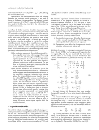 Advances in Mechanical Engineering 7
uniform distribution, for each 𝑗 and 𝑚 : 𝑐𝑗𝑚 = 1/𝑀, 𝑀 being
the number of mixtures.
Together with the features extracted from the training
histories, the estimated initial parameters 𝜆0 are used as
inputs to the Baum-Welch procedure. The obtained optimal
model parameters, 𝜆∗
, of the 𝑁∗
-states left-right CHMM, are
then used in the following phase 2 for the online adaptive
condition assessment.
3.2. Phase 2: Online Adaptive Condition Assessment. The
application phase is performed on new incoming data which
are referred to as testing signal in Figure 2. These raw data are
acquired online, during the normal runtime of the machine
under study and are collected one sample a time. When
a window of predefined length 𝐿 of points are acquired,
the feature extraction procedure is executed to produce
multidimensional features. Two parallel process are then
executed: the trained CHMM is used to estimate the current
system’s state, while the online CPD algorithm keeps track
of the encountered changes of conditions to possibly detect
previously unknown situations. In particular:
(i) for condition assessment, the multidimensional fea-
tures signal is input to the inference algorithm, using
the current 𝑁∗
-states left-right CHMM model and its
optimal parameters 𝜆∗
, to calculate, via the Viterbi
algorithm [14], the most probable state sequence,
given the observations up to that moment. The last
state in the inferred sequence is then selected as the
actual condition of the machine;
(ii) for possible HMM state and parameters update, we
map the multidimensional features to 1-dimensional
signal using the out-of-sample extension according to
the kernel PCA parameters calculated in the training
phase. The obtained 1-dimensional signal is input to
the online CPD algorithm to detect possible changes,
which could correspond to state changes. Here, we
assume that an unknown situation is experienced
by the system when the detected segments (change-
points) exceed 𝑁∗
, being the number of states of the
optimal CHMM of the previous phase or iteration.
In such case, when enough samples coming from
the new condition are acquired, a new state is added
to the CHMM, to obtain a new model with 𝑁∗
=
𝑁∗
+ 1 states. The model parameters, 𝜆∗
, are also
adapted to the new situation, by performing the
training procedure as described above in phase 1,
using the current testing signal together with the
training histories.
4. Experimental Results
To verify the effectiveness of the proposed methodology, sev-
eral experiments have been performed both on simulated and
on real data. The simulated data were generated according
to the parameters described in the example reported in [25],
while condition monitoring data related to bearings taken
from the NASA benchmark repository [42] have been used
as real data. All the parameters concerning kernel PCA and
CPD algorithms have been carefully estimated through linear
searches.
4.1. Simulated Experiment. In this section we illustrate the
performances of the proposed approach by means of a
numerical example proposed in [25]. The goal of these
experiments is to study the case in which some of the hidden
states of the CHMM are not known in advance, but they
appear during the normal functioning of the system.
To better illustrate the effectiveness of the proposed
methodology we compare it to method of Lee et al. [25],
denoted here after as modified HMM approach. Moreover, we
evaluate the results according to two criteria:
(i) the classification accuracy, defined as the percentage
of states correctly classified by the Viterbi algorithm
with respect to the true known state sequence,
(ii) the detection time, defined as the moment in time in
which the unknown state is detected.
4.1.1. Data Generation. A training set composed of 5 histories
from a 4-state CHMM has been generated. Supposing that
two signals (𝑋1 and 𝑋2) are monitored, the observation
density follows a two-jointly Gaussian distribution. The
CHMM parameters used to generate the training data are as
follows:
𝜋 =
[
[
[
[
1
0
0
0
]
]
]
]
, 𝐴 =
[
[
[
[
0.99 0.01 0 0
0 0.99 0.01 0
0 0 0.99 0.01
0 0 0 1
]
]
]
]
,
𝜇1 = [
20
20
] , 𝜇2 = [
20
35
] ,
𝜇3 = [
35
35
] , 𝜇4 = [
35
20
] ,
𝑈1 = [
20 0
0 20
] , 𝑈2 = [
15 0
0 15
] ,
𝑈3 = [
15 −2
−2 15
] , 𝑈4 = [
5 0
0 5
] .
(22)
For each history, 500 data points have been sampled.
One possible example of observable signals is illustrated in
Figure 3.
To evaluate the behavior of the proposed methodology
under the presence of an unknown situation, we sampled
the testing case using a CHMM with 5 states: for the first 4
states we used the same parameters as the training set, while
a fifth (previously unknown) state has been added, with the
following parameters:
𝜇5 = [
50
50
] , 𝑈5 = [
10 3
3 10
] . (23)
By knowing beforehand the true states sequence of the
testing case as well as the the switch time to the fifth state
(time 511), in the following we compare the classification
accuracy and the unknown state detection time obtained by
our method and by the modified HMM of Lee et al. [25].
 
