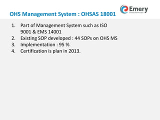 www.emeryoleo.com
OHS Management System : OHSAS 18001
1. Part of Management System such as ISO
9001 & EMS 14001
2. Existing SOP developed : 44 SOPs on OHS MS
3. Implementation : 95 %
4. Certification is plan in 2013.
 
