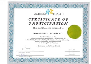 ,,r,,rl'," ;,;.tt"r' I
ACHIEVA*ilffiIi HEALTH
cER"rrf rcATr o f
"
AR"TI CI" ATT O A{
This certificate is awarded to
WOOTACOTT, STEPHANIE
For Attendance at the
Nursing Rehabilitation & Restoratiue Care Workshop on:
Bed Mobilitg, Transfers, Walking/Ambulation, Dressing & Grooming,
Eating & Sutallouing and Communication
at St. Joseph's a.t Fleming
Proaided bU Achieaa Health
October.2010
Toula R.eppas, President
October.2010
 