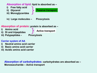 Absorption of lipid: lipid is absorbed as –
i) Free fatty acid
ii) Glycerol
iii) Monoglycerides
iv) Large molecules – Pinocytosis
Absorption of protein: protein is absorbed as –
i) Amino acid
ii) Di and tripeptides
iii) Polypeptides - Pinocytosis
Carrier system of AA
i) Neutral amino acid carrier
ii) Basic amino acid carrier
iii) Acidic amino acid carrier
Absorption of carbohydrates: carbohydrates are absorbed as –
Monosaccharide – Active transport
Passive transport
Active transport
 
