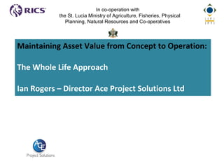 Maintaining Asset Value from Concept to Operation:
The Whole Life Approach
Ian Rogers – Director Ace Project Solutions Ltd
In co-operation with
the St. Lucia Ministry of Agriculture, Fisheries, Physical
Planning, Natural Resources and Co-operatives
 