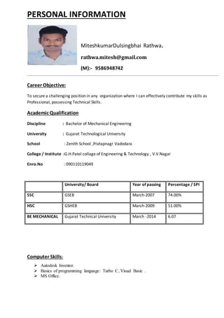 PERSONAL INFORMATION
MiteshkumarDulsingbhai Rathwa.
rathwa.mitesh@gmail.com
(M):- 9586948742
Career Objective:
To secure a challenging position in any organization where I can effectively contribute my skills as
Professional, possessing Technical Skills.
Academic Qualification
Discipline : Bachelor of Mechanical Engineering
University : Gujarat Technological University
School : Zenith School ,Pratapnagr Vadodara
College / Institute :G.H.Patel collage of Engineering & Technology , V.V.Nagar
Enro.No : 090110119049
University/ Board Year of passing Percentage / SPI
SSC GSEB March-2007 74.00%
HSC GSHEB March-2009 51.00%
BE MECHANICAL Gujarat Technical University March -2014 6.07
Computer Skills:
 Autodesk Inventor.
 Basics of programming language: Turbo C, Visual Basic .
 MS Office.
 