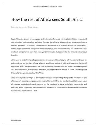 How the rest of Africa sees South Africa
Dineo Sithole page 1 of 5
How the rest of Africa sees South Africa
POLITICAL REPORT- BY DINEO SITHOLE
South Africa, the beacon of hope, peace and redemption for Africa, yet despite the history of Apartheid
which instilled institutionalized exclusion. The aversion of racial bloodshed was implemented which
enabled South Africa to uphold a rainbow nation, which today is an economic hub for the rest of Africa.
With a proper parliament; transparent electoral system; a good new constituency and a first world stock
market. It is important to learn from history and the mistakes that occurred at the time and not echo out
brutality.
Africa used to be defined as a hopeless continent which would inevitably be left in despair and never be
redeemed and see the light of day, where it would rise against all odds and break the shackles of
oppression. Africa today has risen, it has risen against war; famine nation and rather it is marketing itself
as a place of diversity, transparency, innovation, development stock market, as South Africa has paved
the way for change and growth within Africa.
Africa is finally in the spotlight as it makes bold strides in implementing change and is now home to one
of the world’s fastest growing economies, meanwhile, South Africa the trend setter, still a treasure trove
of minerals, sophisticated mixed economy on the continent is taking a dip both economically and
politically, which raises many questions as South Africa was by far the most prominent and economically
successful but now has taken a dive.
 