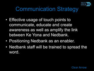 Communication Strategy
• Effective usage of touch points to
communicate, educate and create
awareness as well as amplify the link
between Ke Yona and Nedbank.
• Positioning Nedbank as an enabler.
• Nedbank staff will be trained to spread the
word.
Clear Arrow
 