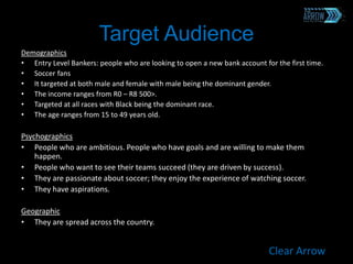 Target Audience
Demographics
• Entry Level Bankers: people who are looking to open a new bank account for the first time.
• Soccer fans
• It targeted at both male and female with male being the dominant gender.
• The income ranges from R0 – R8 500>.
• Targeted at all races with Black being the dominant race.
• The age ranges from 15 to 49 years old.
Psychographics
• People who are ambitious. People who have goals and are willing to make them
happen.
• People who want to see their teams succeed (they are driven by success).
• They are passionate about soccer; they enjoy the experience of watching soccer.
• They have aspirations.
Geographic
• They are spread across the country.
Clear Arrow
 