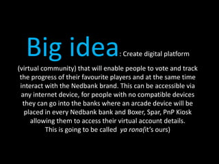 Big idea: Create digital platform
(virtual community) that will enable people to vote and track
the progress of their favourite players and at the same time
interact with the Nedbank brand. This can be accessible via
any internet device, for people with no compatible devices
they can go into the banks where an arcade device will be
placed in every Nedbank bank and Boxer, Spar, PnP Kiosk
allowing them to access their virtual account details.
This is going to be called ya rona(it’s ours)
 
