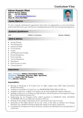 Curriculum Vitae
Academic Qualification
Skills & Abilities
Career Objective
Adnan Hussain Khan
Address: Karachi, Pakistan.
Cell: +92 333 3907050.
Email : adnanhussainkhan786@gmail.com.
Skype Id: adnan.khan78601
To join a dynamic multinational organization where there are opportunities to excel and enhance
professional skills and to grow and become a leading professional in the fast moving technological era.
2014 Masters in Commerce (Karachi, Pakistan).
 Strategic Planning.
 Time Management.
 Interpersonal Skills.
 Communication.
 Analysis.
 Staff Recruitment & Training.
 General Management.
 Team Leadership.
 Account Management.
 Negotiations.
 Stock/Inventory Control.
 Customer Services.
Experiences
Name of Company: Pakistan International Airlines.
Designation: Scheduling Supervisor (Flight Operations)
Duration: January 2011 Till Present.
Place: (Karachi, Pakistan)
Responsibilities:
 Rostering & Monitoring of all Cockpit Crew for flights assigned using AIMS (Airline Information
Management System).
 Assigning Ground Duties to Cockpit Crew (e.g. REFRESHERS, DGR, CRM and SEP etc).
 Assigning Cockpit Crew on flights, in accordance with the aircraft qualified & required complement.
 Detailing Cockpit Crew for Training (e.g. Flight Simulators, Aircraft Transitions, Under Supervision Flying,
Route Checks and Route Clearance etc.)
 Implementing the Air Navigation Order (ANO) prescribed by PAKISTAN CIVIL AVIATION
AUTHORITY (PCAA), esp. Flight Time Limitations (FTL) etc.
 Notifying of duty changes at appropriate times in a professional and courteous manner.
 Monitoring the PIA Flight Network all over the world, in shift duties in assistance from Manager
Operations (e.g. Cancellation, Diversions, Delays, Re-routing, Extra-sections, Charters etc).
 Coordination & Arrangement for Hotel, Allowances, Transport, Seat Blocking & Non-operating tickets of
cockpit crew.
 