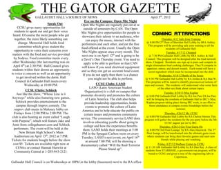 THE GATOR GAZETTEGALLAUDET HALL’s SOURCE OF NEWS April 5th
, 2012
Gallaudet Hall Council is on Wednesdays at 10PM in the lobby (basement) next to the RA office.
Speak Out
CCSU gives many opportunities for
students to speak out and get their voice
heard. Of course the more people who get
together, the more likely something can
change. Memorial Hall holds food
committee which gives student the
opportunity to voice their concerns over
matters with the food and service provided
by Sodexo. Food committee meets every
other Wednesday (the last meeting was on
April 4th
) at 2:30 PM. Hall Council gives
students within their dorms an opportunity
to voice a concern as well as an opportunity
to get involved within the dorm. Hall
Council in Gallaudet Hall meets every
Wednesday at 10:00 PM.
CCSU Clubs: Schlock
Just like the show, “Whose Line is it
Anyways” while also featuring new games,
Schlock provides entertainment to the
campus through improv comedy. The
improv club meets in Maloney lobby on
Fridays from 12:00 PM to 2:00 PM. The
club is also hosting an event called “Laugh
with Purpose”, which will feature Jake and
Amir from collegehumor.com and Schlock
performers. The event will be held at the
New Britain High School’s Main
Auditorium on April 13th
, 2012 at 7 PM.
Tickets for students bought before the show
cost $5. Tickets are available right now at
CENtix or contact Hannah Hurwitz at
Community Central at 1-203-843-2121.
Eye on the Campus: Open Mic Night
Open Mic Nights are regularly put out at or
outside of semesters by CAN. The Open
Mic Nights give opportunities for people to
showcase their talents to an audience, who
can enjoy the music, interact with the
performers and each other, and eat the free
food offered at the event. Usually the Open
Mic Nights appear once every month. The
next one is on April 12th
and is going to be
a Devil’s Den Thursday event. You need to
apply to be able to perform so that CAN
will know if you need electrical equipment
and so they can get an accurate head count.
If you do not apply then there is a chance
you might not be able to perform.
CCSU Clubs: LASO
LASO (Latin American Student
Organization) is a club on campus that
promotes diversity and promotes the culture
of Latin America. The club also helps
provide leadership opportunities, holds
events to promote the culture of Latin
America and to help educate the public on
certain issues and promotes community
service. The community service LASO does
involves educating youths about going to
college and how the experience benefits
them. LASO holds their meetings at 5:00
PM in the Sprague-Carlton room on every
Tuesday. LASO’s next event, on April 16th
at around 7:00 PM, will be showing a
documentary called “Will the Real Terrorist
Please Stand up”.
COMING ATTRACTIONS
Thursday, 4/12 Safe Zone Training
@ 8:00 PM 2nd
floor of Sheridan Hall Lobby by SRA Ashley.
This program will be providing safe zone training to all the
residents of Gallaudet Hall.
Tuesday, 4/17/12 Chopped
@ 7:30 PM Gallaudet Hall Lobby by SRA Ashley & Hall
Council. This program will be designed after the food network
show, Chopped. Residents can sign up in pairs and compete in
single elimination food cooking challenges. They’ll compete in
appetizer, entree, and dessert rounds. Each round will have a
secret ingredient which must be incorporated into the dish.
Wednesday, 4/18/12 Battle of the Sexes
@ 9:30 PM Gallaudet Hall Lobby by RA Jordan & RA Dan W.
This program will be meant to identify preconceived notions of
men and women. The residents will understand what some facts
of the other sex think about certain topics.
Tuesday, 4/24/12 Myq Kaplan
@ 8:00 PM Gallaudet Hall Lobby by RA Joe Patz ES Joe Patz
will be bringing the residents of Gallaudet Hall to IRC’s Myq
Kaplan program taking place during IRC week, in an effort to
boost attendance at campus events friendships before the
summer.
Thursday, 4/26/12 Mr. CCSU
@ 8:00 PM Gallaudet Hall Lobby by RA Chelsie Morais This
program will gather the residents for the pre-party before the Mr.
CCSU pagent put on by IRC.
Thursday, 4/26/12 Get Your Game On
@ 8:00 PM 3rd Floor Lounge by RA Alex Hayowyk The 3rd
floor lounge will be transformed into the ultimate game room
where residents can bring their favorite games and meet new
friends while playing and watching.
Friday, 4/27/12 Starbase Comes to CCSU
@ 11:30 AM Gallaudet Hall Lobby by RA Dan Ray A class of
students from STARBASE, a government run program, will be
bused to CCSU and given a tour of the engineering labs in
Copernicus.
 