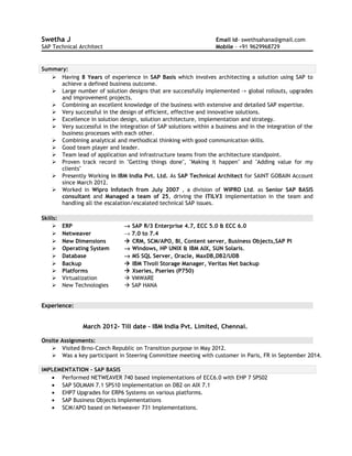 Swetha J Email id- swethsahana@gmail.com
SAP Technical Architect Mobile - +91 9629968729
Summary:
 Having 8 Years of experience in SAP Basis which involves architecting a solution using SAP to
achieve a defined business outcome.
 Large number of solution designs that are successfully implemented –> global rollouts, upgrades
and improvement projects.
 Combining an excellent knowledge of the business with extensive and detailed SAP expertise.
 Very successful in the design of efficient, effective and innovative solutions.
 Excellence in solution design, solution architecture, implementation and strategy.
 Very successful in the integration of SAP solutions within a business and in the integration of the
business processes with each other.
 Combining analytical and methodical thinking with good communication skills.
 Good team player and leader.
 Team lead of application and infrastructure teams from the architecture standpoint.
 Proven track record in "Getting things done", "Making it happen" and "Adding value for my
clients"
 Presently Working in IBM India Pvt. Ltd. As SAP Technical Architect for SAINT GOBAIN Account
since March 2012.
 Worked in Wipro Infotech from July 2007 , a division of WIPRO Ltd. as Senior SAP BASIS
consultant and Managed a team of 25, driving the ITILV3 implementation in the team and
handling all the escalation/escalated technical SAP issues.
Skills:
 ERP → SAP R/3 Enterprise 4.7, ECC 5.0 & ECC 6.0
 Netweaver → 7.0 to 7.4
 New Dimensions  CRM, SCM/APO, BI, Content server, Business Objects,SAP PI
 Operating System → Windows, HP UNIX & IBM AIX, SUN Solaris.
 Database → MS SQL Server, Oracle, MaxDB,DB2/UDB
 Backup  IBM Tivoli Storage Manager, Veritas Net backup
 Platforms  Xseries, Pseries (P750)
 Virtualization  VMWARE
 New Technologies  SAP HANA
Experience:
March 2012- Till date – IBM India Pvt. Limited, Chennai.
Onsite Assignments:
 Visited Brno-Czech Republic on Transition purpose in May 2012.
 Was a key participant in Steering Committee meeting with customer in Paris, FR in September 2014.
IMPLEMENTATION – SAP BASIS
• Performed NETWEAVER 740 based implementations of ECC6.0 with EHP 7 SPS02
• SAP SOLMAN 7.1 SPS10 implementation on DB2 on AIX 7.1
• EHP7 Upgrades for ERP6 Systems on various platforms.
• SAP Business Objects Implementations
• SCM/APO based on Netweaver 731 Implementations.
 