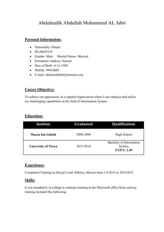 Abdulmalik Abdullah Mohammed AL Jabri
Personal Information:
 Nationality: Omani
 ID:20655219
 Gender: Male Marital Status: Married
 Permanent Address: Sumail
 Date of Birth: 4-11-1990
 Mobile: 99010605
 E-mail: abdulmalik64@hotmail.com
Career Objective:
To achieve an opportunity in a reputed organization where I can enhance and utilize
my challenging capabilities in the field of Information System.
Education:
Institute Graduated Qualifications
Mazen bin Gdobh 2008-2009 High School
University of Nizwa 2013-2014
Bachelor of Information
System
CGPA: 2.49
Experience:
Completed Training in (Royal Court Affairs), Muscat from 1/4/2015 to 30/4/2015
Skills:
It was mandatory in college to undergo training in the Microsoft office Suite and my
training included the following:
 