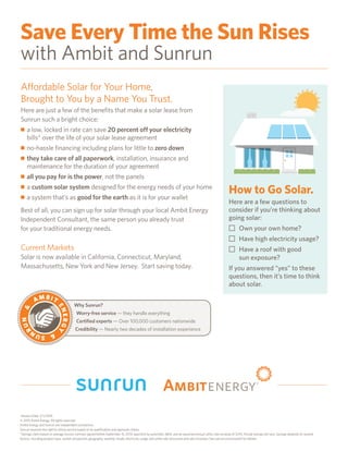 Save Every Time the Sun Rises
with Ambit and Sunrun
Affordable Solar for Your Home,
Brought to You by a Name You Trust.
Here are just a few of the benefits that make a solar lease from
Sunrun such a bright choice:
n a low, locked in rate can save 20 percent off your electricity
bills* over the life of your solar lease agreement
n no-hassle financing including plans for little to zero down
n they take care of all paperwork, installation, insurance and
maintenance for the duration of your agreement
n all you pay for is the power, not the panels
n a custom solar system designed for the energy needs of your home
n a system that’s as good for the earth as it is for your wallet
Best of all, you can sign up for solar through your local Ambit Energy
Independent Consultant, the same person you already trust
for your traditional energy needs.
Current Markets
Solar is now available in California, Connecticut, Maryland,
Massachusetts, New York and New Jersey. Start saving today.
Version Date: 2/1/2016
© 2015 Ambit Energy, All rights reserved.
Ambit Energy and Sunrun are independent contractors.
Sunrun reserves the right to refuse service based on its qualification and approval criteria.
*Savings claim based on average Sunrun contract signed before September 15, 2014, payment by automatic debit, and an assumed annual utility rate increase of 3.5%. Actual savings will vary. Savings depends on several
factors, including product type, system production, geography, weather, shade, electricity usage, and utility rate structures and rate increases. See sunrun.com/save20 for details.
How to Go Solar.
Here are a few questions to
consider if you’re thinking about
going solar:
N	Own your own home?
N	Have high electricity usage?
N	Have a roof with good
	 sun exposure?
If you answered “yes” to these
questions, then it’s time to think
about solar.
Why Sunrun?
Worry-free service — they handle everything
Certified experts — Over 100,000 customers nationwide
Credibility — Nearly two decades of installation experience
A M B I T
ENERGY
SUN
RUN
 