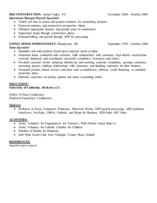 BKS CONSTRUCTION, Garnet Valley, PA November 2000 – October 2006
Operations Manager/Payroll Specialist
 Visited job sites to assess and prepare estimates for remodeling projects.
 Prepared estimates and proposed to prospective clients.
 Obtained appropriate licenses and permits prior to construction.
 Supervised trades through construction phase.
 Prepared billing and payroll through ADP for processing.
LOWES HOME IMPROVEMENT, Brandywine, DE September 1998 – October 2000
Sales Specialist
 Identified and sold products based upon customer needs or plans.
 Generated leads, conducted sales activities, built relationships with customers, kept shelves stocked and
correctly displayed, and coordinated successful completion of projects and orders.
 Provided customer service including identifying and resolving customer complaints, greeting customers,
answering phones, building relationships with customers, and thanking customers for their business.
 Promoted product related services and plans such as installation, delivery, credit financing, or extended
protection plans.
 Informed customers on pricing options and status on pending orders.
EDUCATION:
University of California, Berkeley, CA
OSHA 10 Hour Certification
Primavera/Expedition Certification
SKILLS:
 Proficient in Excel, Contractor, Primavera, Microsoft Works, ADP payroll processing, ABS proficient,
SalesForce, Net Suite, UltiPro, Outlook, and Skype for Business, B2B Sales, B2C Sales.
ACTIVITIES:
 Active Volunteer for Organizations for Veteran’s, PGR (Patriot Guard Rider’s)
 Active Volunteer for Catholic Charities for Children
 Member of Habitat for Humanity
 Irish Pride Social Club, born Turlough, County Mayo, Ireland
REFERENCES:
Supplied upon request.
 