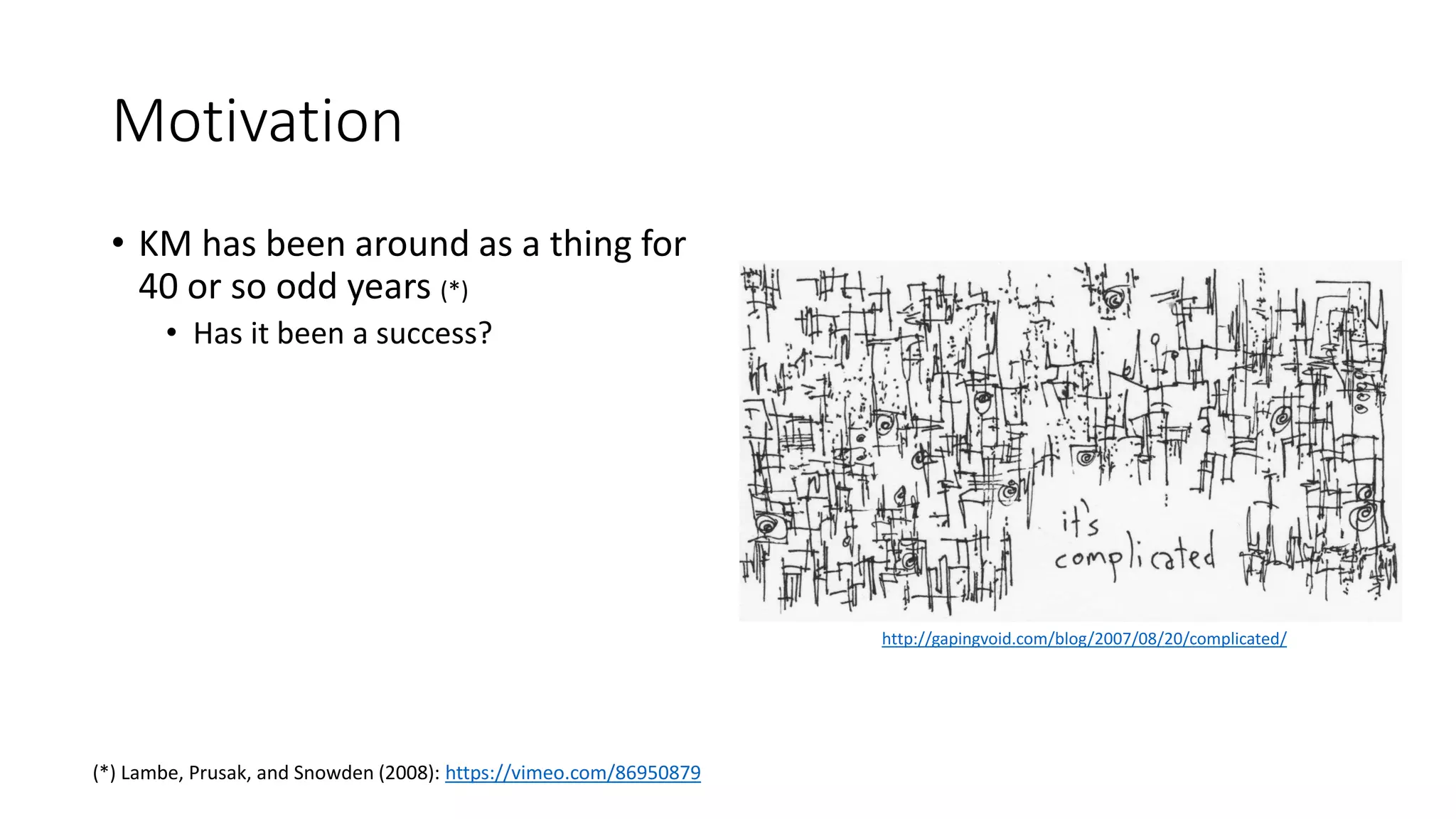 Motivation
• KM has been around as a thing for
40 or so odd years (*)
• Has it been a success?
(*) Lambe, Prusak, and Snowden (2008): https://vimeo.com/86950879
http://gapingvoid.com/blog/2007/08/20/complicated/
 
