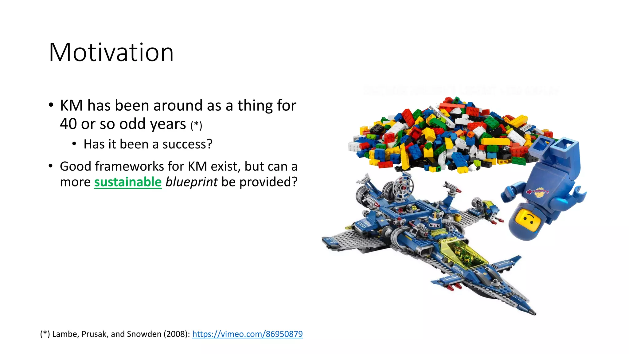 Motivation
• KM has been around as a thing for
40 or so odd years (*)
• Has it been a success?
• Good frameworks for KM exist, but can a
more sustainable blueprint be provided?
(*) Lambe, Prusak, and Snowden (2008): https://vimeo.com/86950879
 