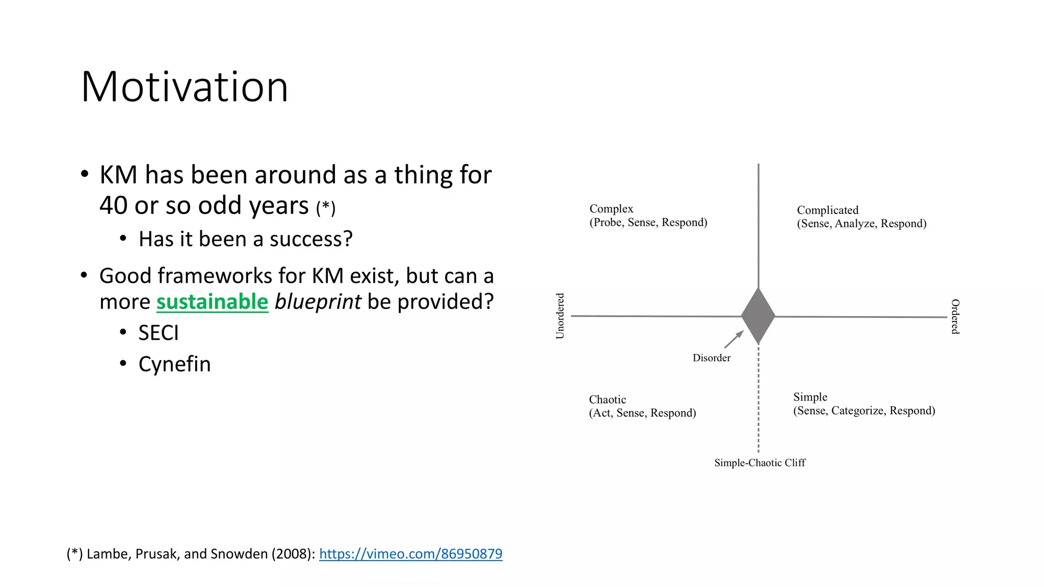 Motivation
• KM has been around as a thing for
40 or so odd years (*)
• Has it been a success?
• Good frameworks for KM exist, but can a
more sustainable blueprint be provided?
• SECI
• Cynefin
(*) Lambe, Prusak, and Snowden (2008): https://vimeo.com/86950879
 