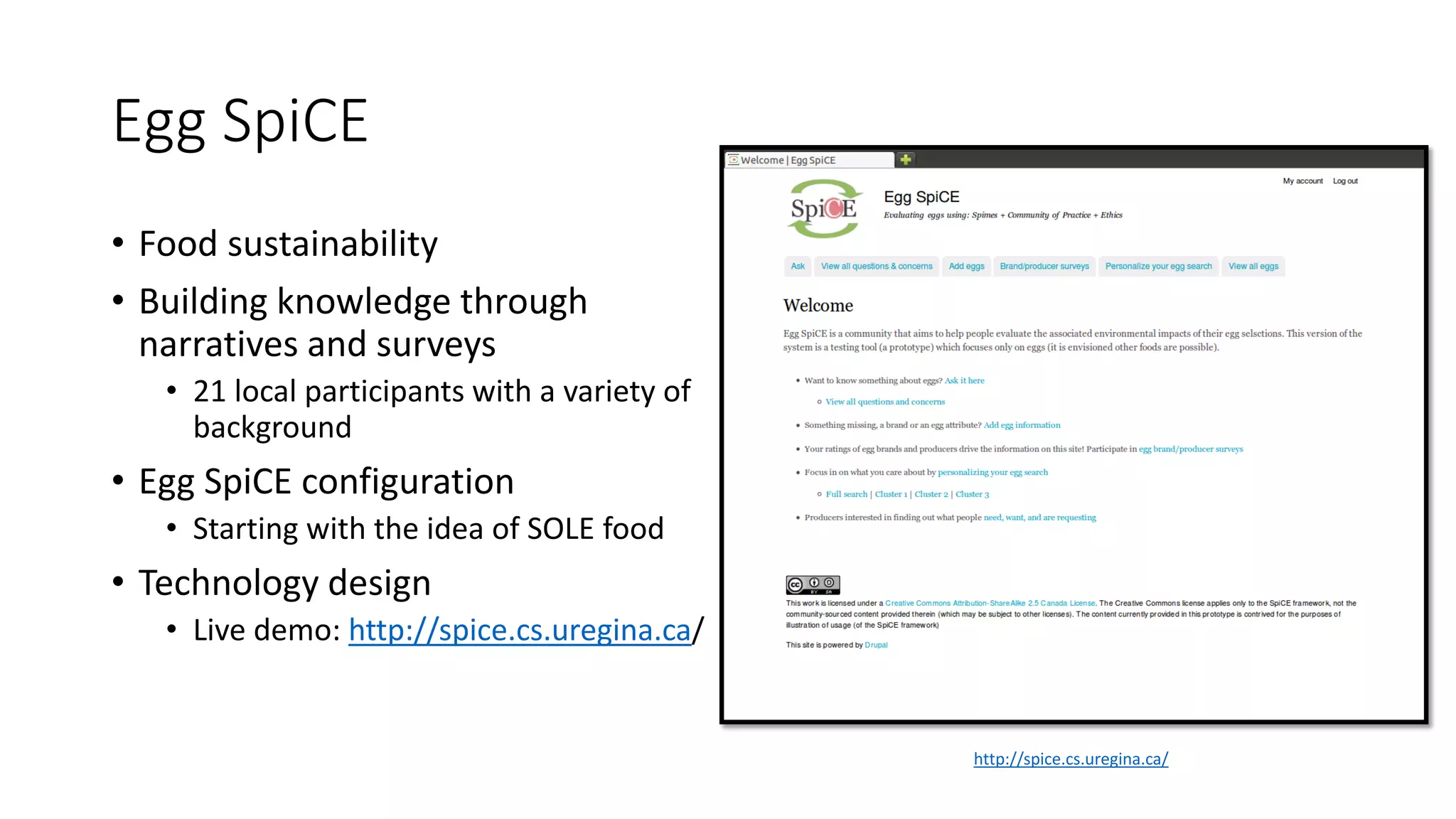 Egg SpiCE
• Food sustainability
• Building knowledge through
narratives and surveys
• 21 local participants with a variety of
background
• Egg SpiCE configuration
• Starting with the idea of SOLE food
• Technology design
• Live demo: http://spice.cs.uregina.ca/
http://spice.cs.uregina.ca/
 