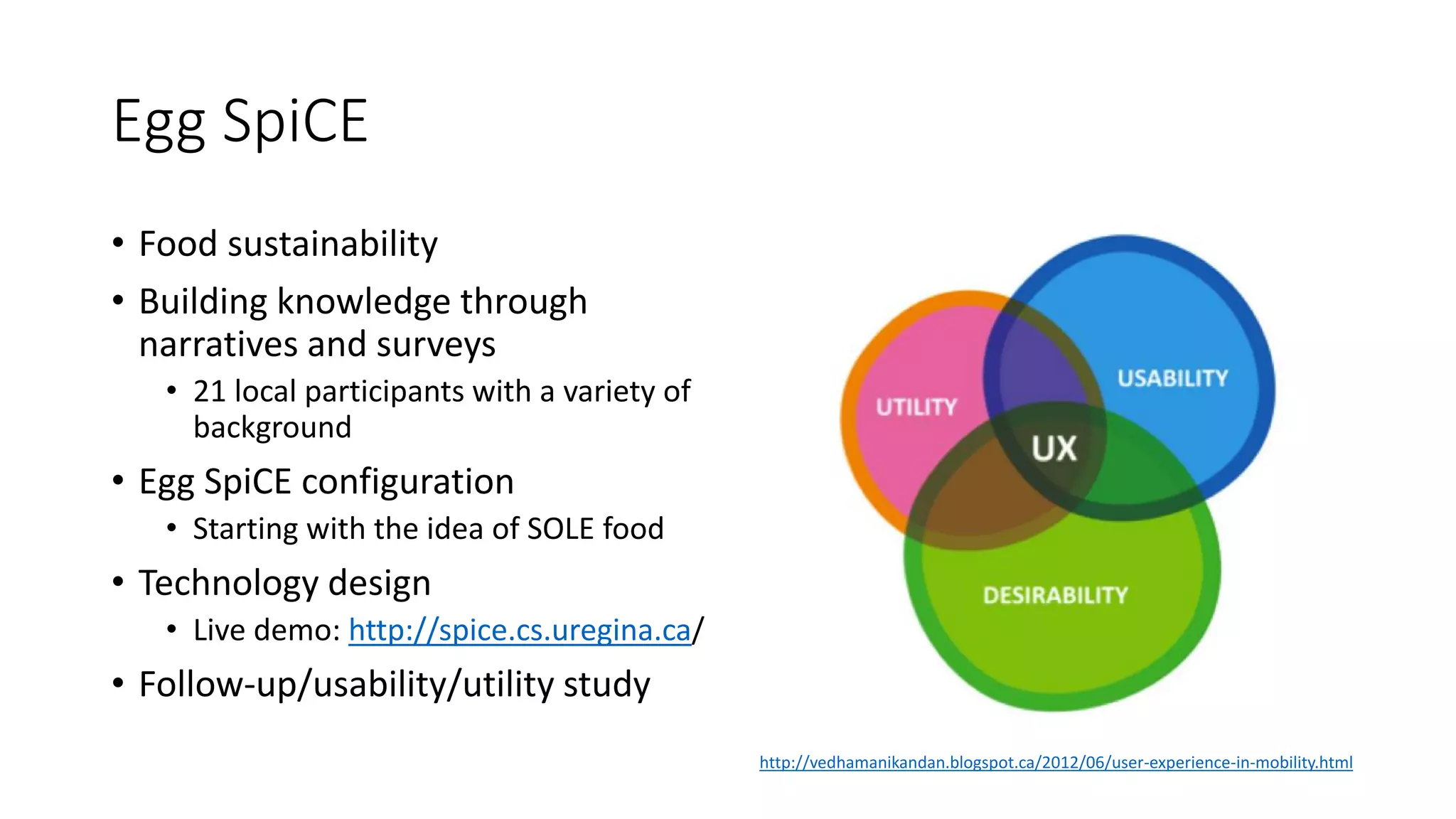 Egg SpiCE
• Food sustainability
• Building knowledge through
narratives and surveys
• 21 local participants with a variety of
background
• Egg SpiCE configuration
• Starting with the idea of SOLE food
• Technology design
• Live demo: http://spice.cs.uregina.ca/
• Follow-up/usability/utility study
http://vedhamanikandan.blogspot.ca/2012/06/user-experience-in-mobility.html
 