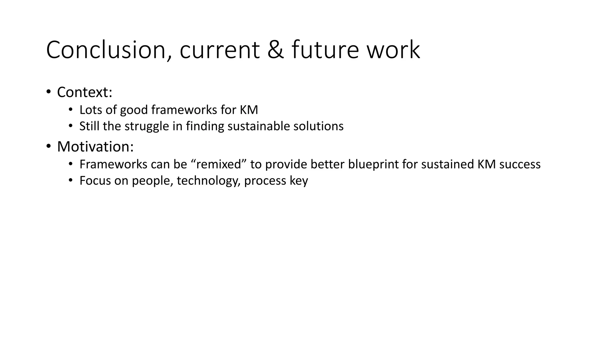 Conclusion, current & future work
• Context:
• Lots of good frameworks for KM
• Still the struggle in finding sustainable solutions
• Motivation:
• Frameworks can be “remixed” to provide better blueprint for sustained KM success
• Focus on people, technology, process key
 