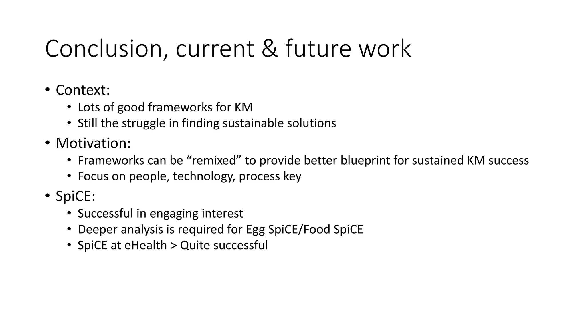 Conclusion, current & future work
• Context:
• Lots of good frameworks for KM
• Still the struggle in finding sustainable solutions
• Motivation:
• Frameworks can be “remixed” to provide better blueprint for sustained KM success
• Focus on people, technology, process key
• SpiCE:
• Successful in engaging interest
• Deeper analysis is required for Egg SpiCE/Food SpiCE
• SpiCE at eHealth > Quite successful
 