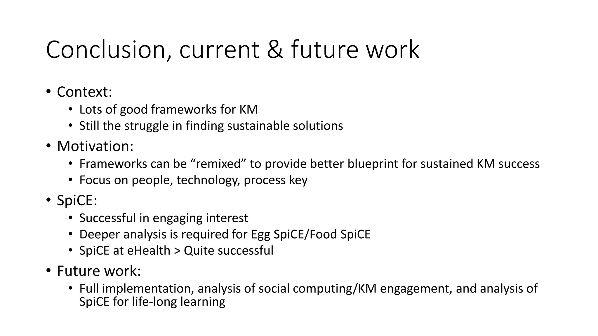 Conclusion, current & future work
• Context:
• Lots of good frameworks for KM
• Still the struggle in finding sustainable solutions
• Motivation:
• Frameworks can be “remixed” to provide better blueprint for sustained KM success
• Focus on people, technology, process key
• SpiCE:
• Successful in engaging interest
• Deeper analysis is required for Egg SpiCE/Food SpiCE
• SpiCE at eHealth > Quite successful
• Future work:
• Full implementation, analysis of social computing/KM engagement, and analysis of
SpiCE for life-long learning
 